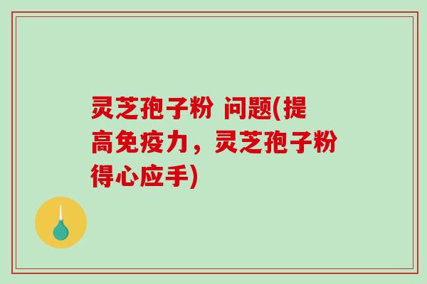 灵芝孢子粉 问题(提高免疫力，灵芝孢子粉得心应手)