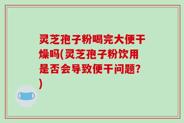 灵芝孢子粉喝完大便干燥吗(灵芝孢子粉饮用是否会导致便干问题？)