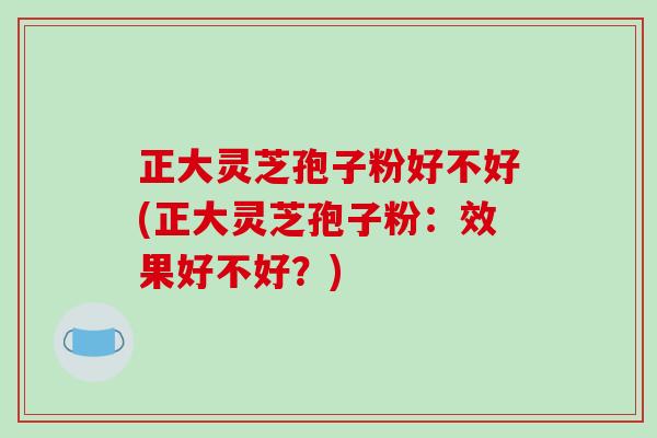 正大灵芝孢子粉好不好(正大灵芝孢子粉：效果好不好？)