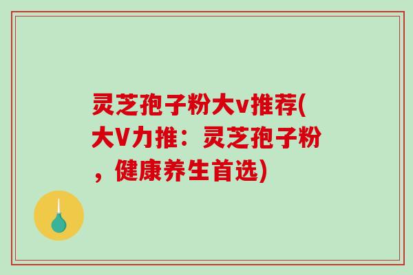 灵芝孢子粉大v推荐(大V力推：灵芝孢子粉，健康养生首选)