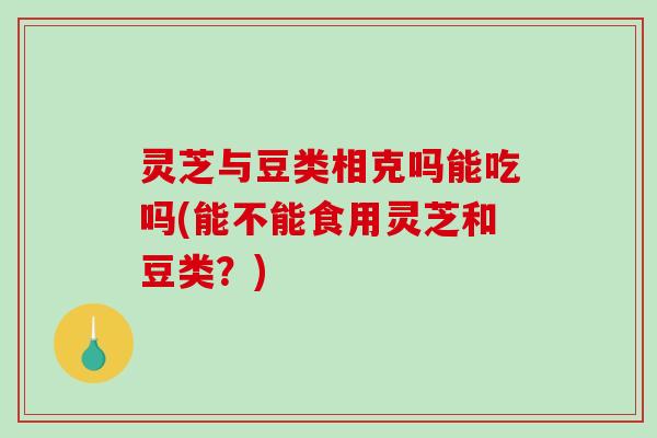 灵芝与豆类相克吗能吃吗(能不能食用灵芝和豆类？)