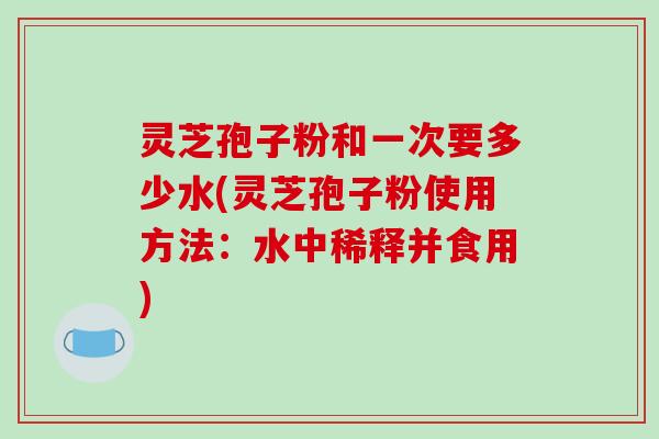 灵芝孢子粉和一次要多少水(灵芝孢子粉使用方法：水中稀释并食用)