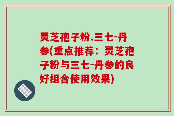 灵芝孢子粉.三七-丹参(重点推荐：灵芝孢子粉与三七-丹参的良好组合使用效果)