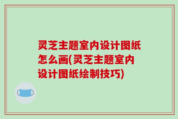 灵芝主题室内设计图纸怎么画(灵芝主题室内设计图纸绘制技巧)