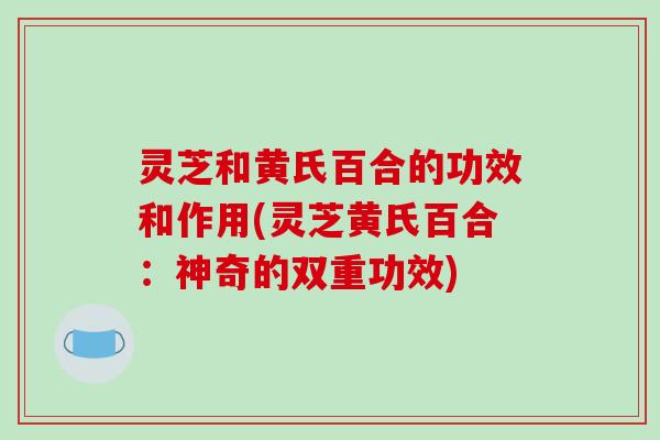 灵芝和黄氏百合的功效和作用(灵芝黄氏百合：神奇的双重功效)