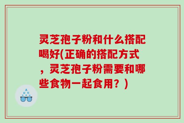 灵芝孢子粉和什么搭配喝好(正确的搭配方式，灵芝孢子粉需要和哪些食物一起食用？)