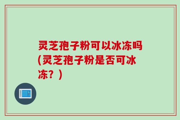 灵芝孢子粉可以冰冻吗(灵芝孢子粉是否可冰冻？)
