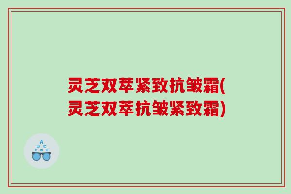 灵芝双萃紧致抗皱霜(灵芝双萃抗皱紧致霜)