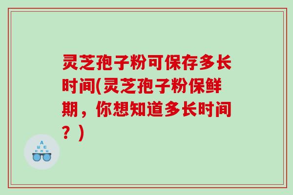 灵芝孢子粉可保存多长时间(灵芝孢子粉保鲜期，你想知道多长时间？)