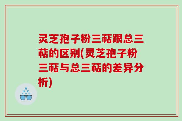 灵芝孢子粉三萜跟总三萜的区别(灵芝孢子粉三萜与总三萜的差异分析)