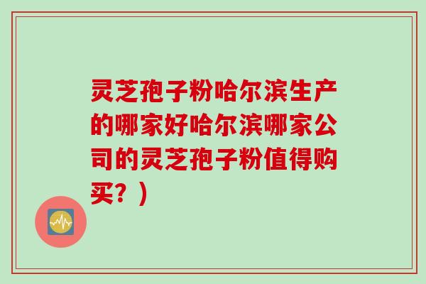 灵芝孢子粉哈尔滨生产的哪家好哈尔滨哪家公司的灵芝孢子粉值得购买？)