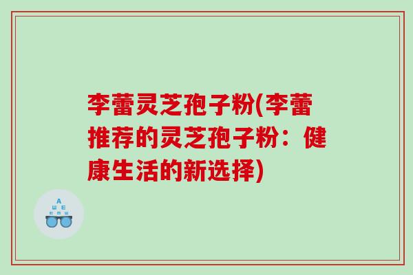 李蕾灵芝孢子粉(李蕾推荐的灵芝孢子粉：健康生活的新选择)