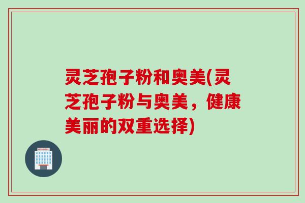灵芝孢子粉和奥美(灵芝孢子粉与奥美，健康美丽的双重选择)