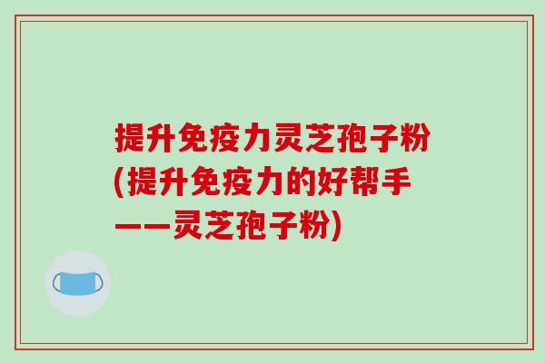 提升免疫力灵芝孢子粉(提升免疫力的好帮手——灵芝孢子粉)