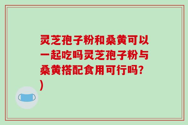 灵芝孢子粉和桑黄可以一起吃吗灵芝孢子粉与桑黄搭配食用可行吗?) 灵芝孢子粉和桑黄可以一起吃吗灵芝孢子粉与桑黄搭配食用可行吗?)