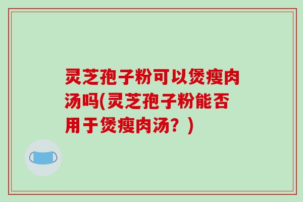 灵芝孢子粉可以煲瘦肉汤吗(灵芝孢子粉能否用于煲瘦肉汤？)