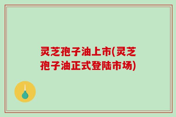 灵芝孢子油上市(灵芝孢子油正式登陆市场)