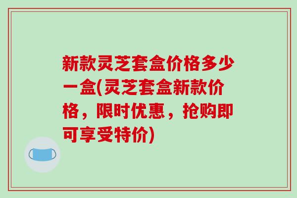 新款灵芝套盒价格多少一盒(灵芝套盒新款价格，限时优惠，抢购即可享受特价)