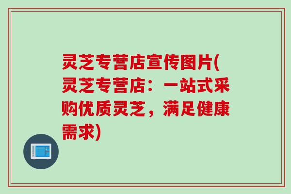 灵芝专营店宣传图片(灵芝专营店：一站式采购优质灵芝，满足健康需求)