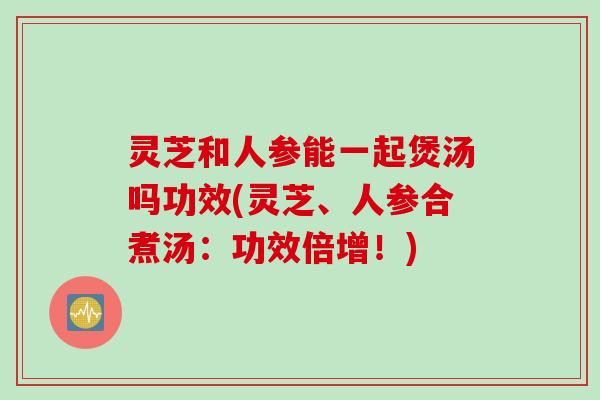 灵芝和人参能一起煲汤吗功效(灵芝、人参合煮汤：功效倍增！)