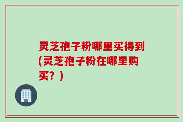 灵芝孢子粉哪里买得到(灵芝孢子粉在哪里购买？)