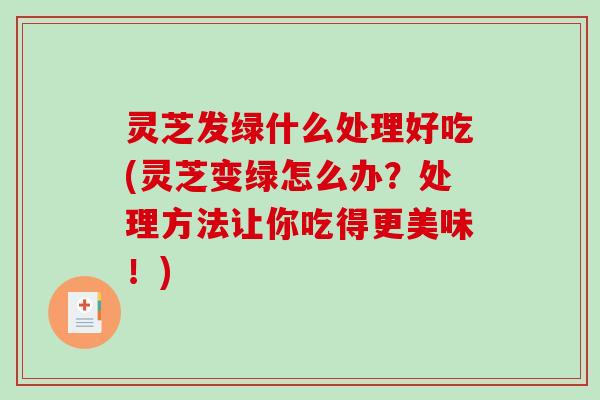 灵芝发绿什么处理好吃(灵芝变绿怎么办？处理方法让你吃得更美味！)