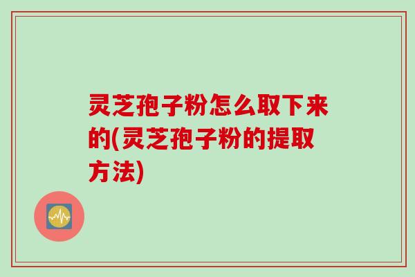 灵芝孢子粉怎么取下来的(灵芝孢子粉的提取方法)