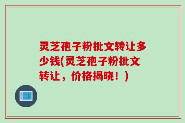 灵芝孢子粉批文转让多少钱(灵芝孢子粉批文转让,价格揭晓!) 灵芝孢子粉批文转让多少钱(灵芝孢子粉批文转让,价格揭晓!)