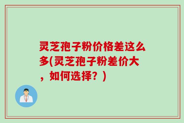 灵芝孢子粉价格差这么多(灵芝孢子粉差价大，如何选择？)