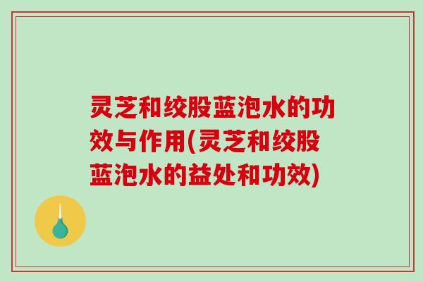 灵芝和绞股蓝泡水的功效与作用(灵芝和绞股蓝泡水的益处和功效)