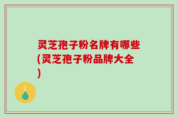 灵芝孢子粉名牌有哪些(灵芝孢子粉品牌大全)