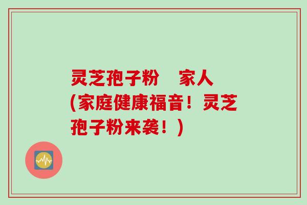 灵芝孢子粉   家人(家庭健康福音！灵芝孢子粉来袭！)