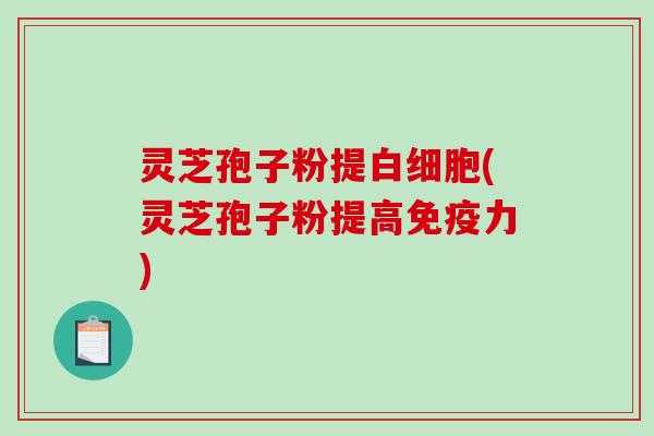 灵芝孢子粉提白细胞(灵芝孢子粉提高免疫力)