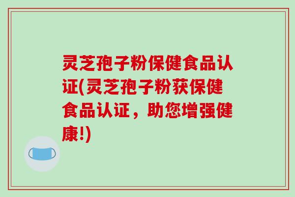 灵芝孢子粉保健食品认证(灵芝孢子粉获保健食品认证，助您增强健康!)