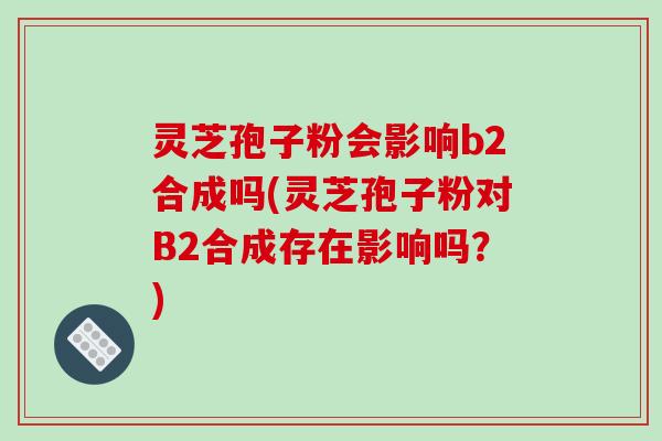 灵芝孢子粉会影响b2合成吗(灵芝孢子粉对B2合成存在影响吗？)