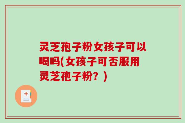 灵芝孢子粉女孩子可以喝吗(女孩子可否服用灵芝孢子粉？)