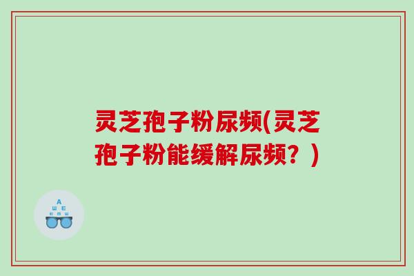 灵芝孢子粉尿频(灵芝孢子粉能缓解尿频?) 灵芝孢子粉尿频(灵芝孢子粉能缓解尿频?)