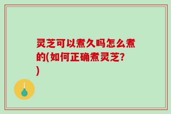 灵芝可以煮久吗怎么煮的(如何正确煮灵芝？)