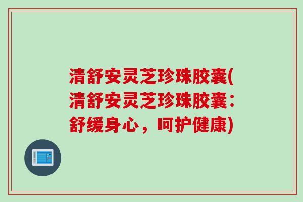 清舒安灵芝珍珠胶囊(清舒安灵芝珍珠胶囊:舒缓身心,呵护健康) 清舒安灵芝珍珠胶囊(清舒安灵芝珍珠胶囊:舒缓身心,呵护健康)