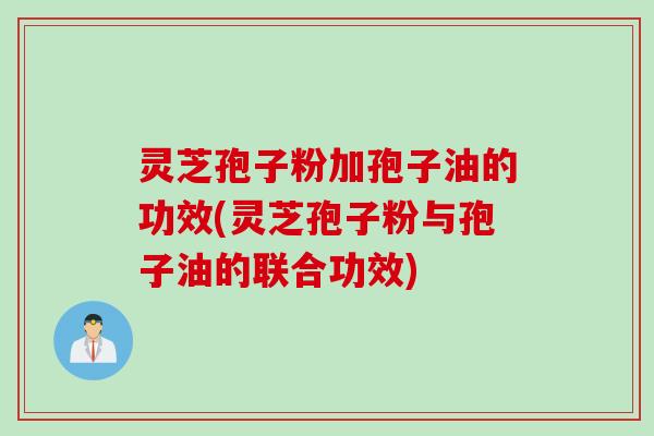 灵芝孢子粉加孢子油的功效(灵芝孢子粉与孢子油的联合功效)