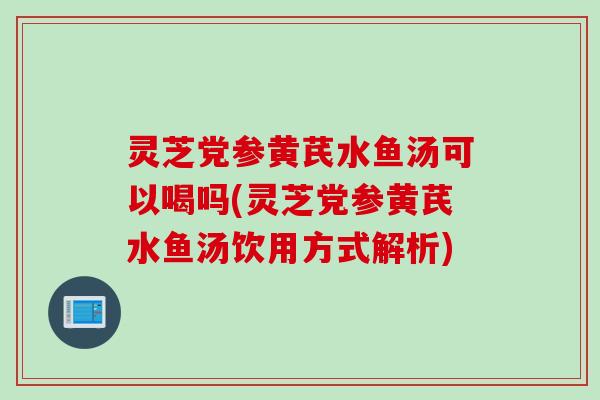 灵芝党参黄芪水鱼汤可以喝吗(灵芝党参黄芪水鱼汤饮用方式解析)