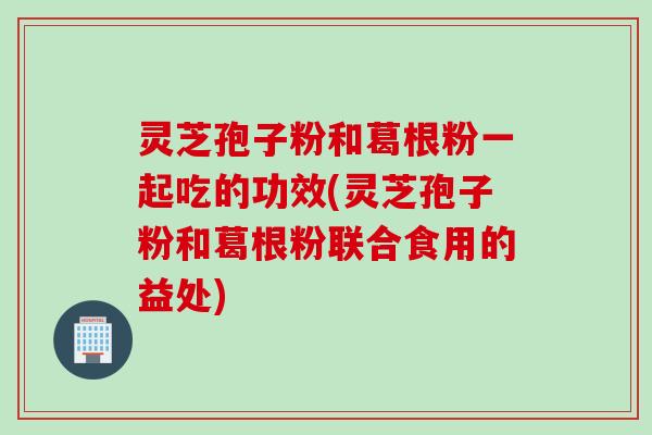 灵芝孢子粉和葛根粉一起吃的功效(灵芝孢子粉和葛根粉联合食用的益处)