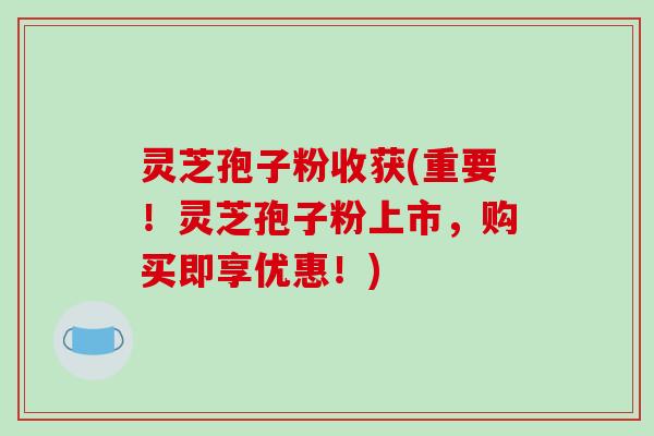 灵芝孢子粉收获(重要！灵芝孢子粉上市，购买即享优惠！)