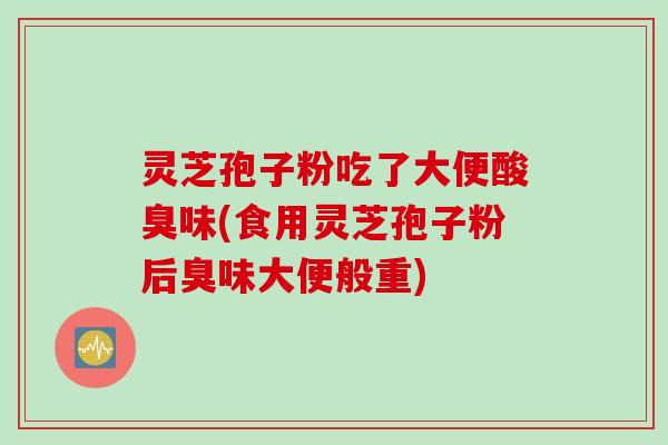 灵芝孢子粉吃了大便酸臭味(食用灵芝孢子粉后臭味大便般重)
