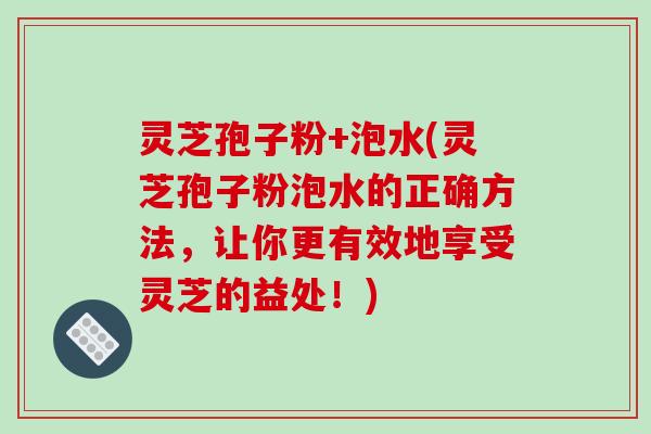 灵芝孢子粉+泡水(灵芝孢子粉泡水的正确方法，让你更有效地享受灵芝的益处！)