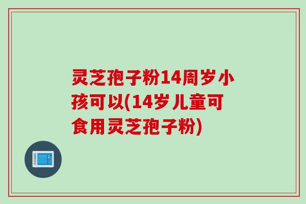 灵芝孢子粉14周岁小孩可以(14岁儿童可食用灵芝孢子粉)