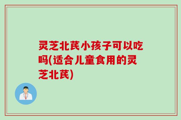 灵芝北芪小孩子可以吃吗(适合儿童食用的灵芝北芪)