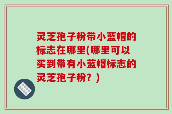 灵芝孢子粉带小蓝帽的标志在哪里(哪里可以买到带有小蓝帽标志的灵芝孢子粉？)