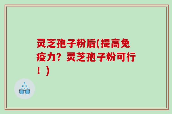 灵芝孢子粉后(提高免疫力？灵芝孢子粉可行！)