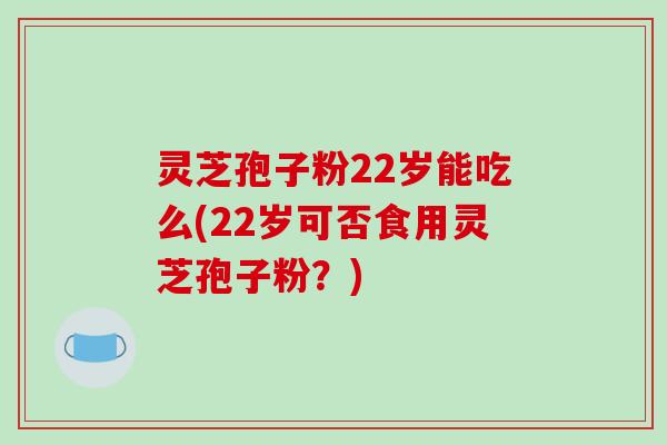 灵芝孢子粉22岁能吃么(22岁可否食用灵芝孢子粉？)